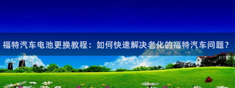 优发国际多少钱：福特汽车电池更换教程：如何快速解决老化的福特汽车问题？