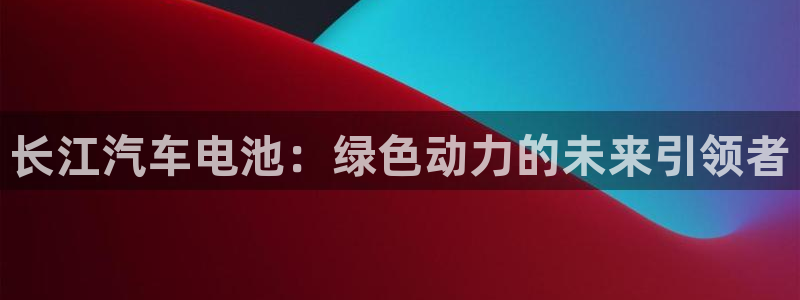优发国际平台u8怎么样可靠吗：长江汽车电池：绿色动力的未来引领者