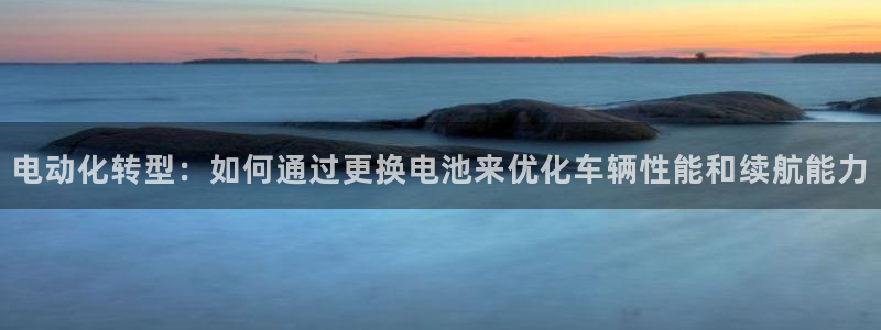 优发国际网官网址是多少：电动化转型：如何通过更换电池来优化车辆性能和续航能力
