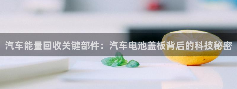 优发国际手机版唯一官网下载：汽车能量回收关键部件：汽车电池盖板背后的科技秘密